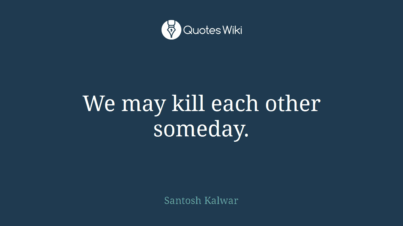 We may kill each other someday.