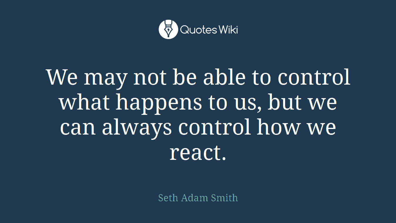 We may not be able to control what happens to us, but we can always control how we react.