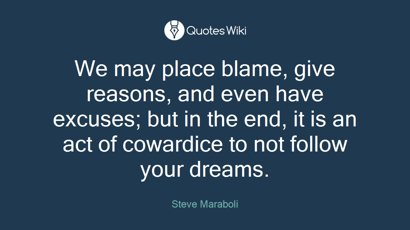 We may place blame, give reasons, and even have excuses; but in the end, it is an act of cowardice to not follow your dreams.
