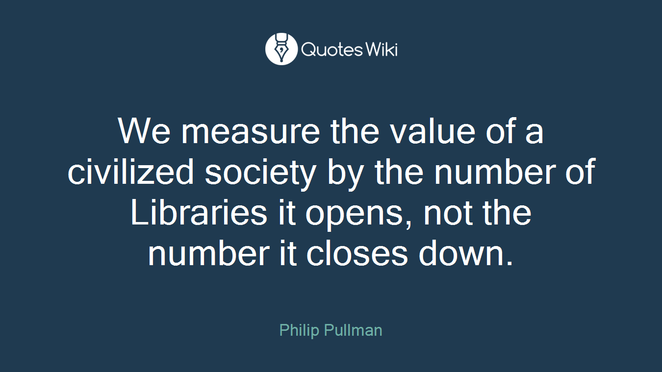 We measure the value of a civilized society by the number of Libraries it opens, not the number it closes down.
