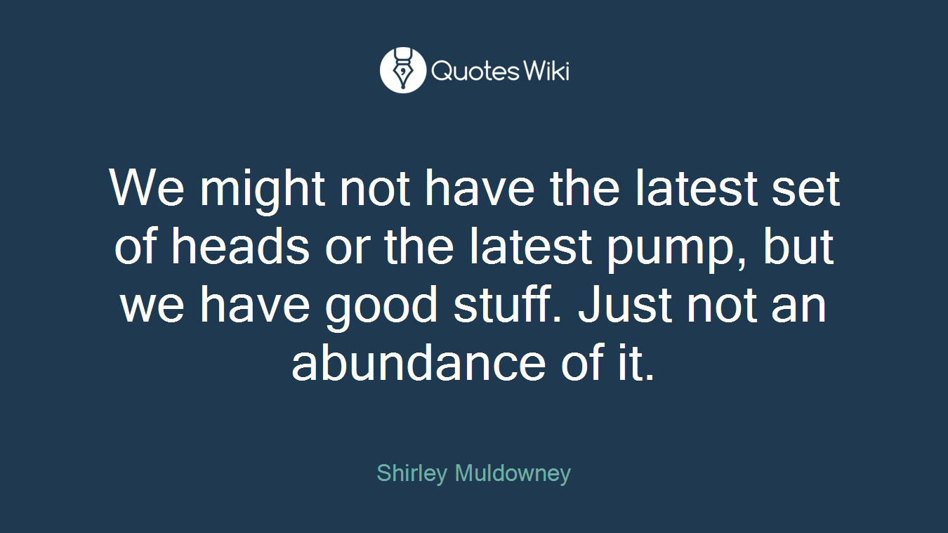 We might not have the latest set of heads or the latest pump, but we have good stuff. Just not an abundance of it.