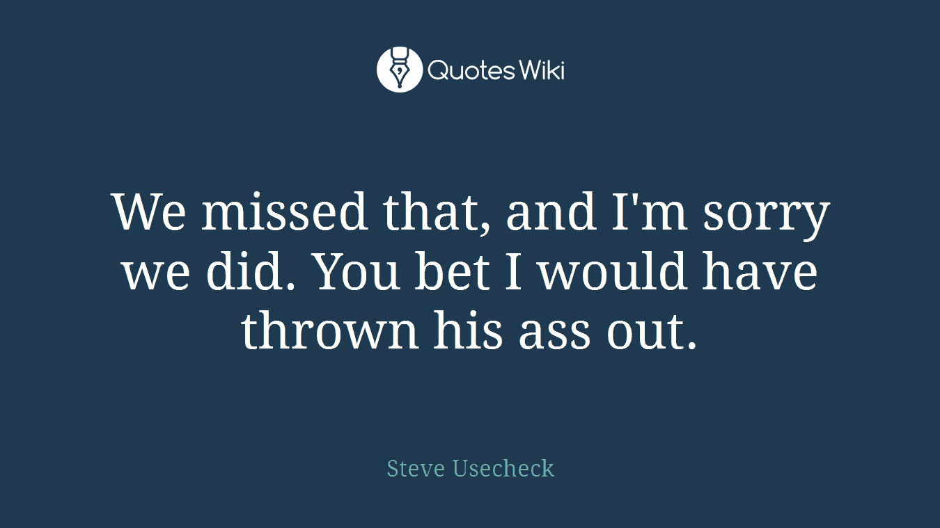 We missed that, and I'm sorry we did. You bet I would have thrown his ass out.
