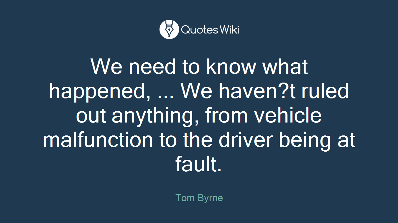 We need to know what happened, ... We haven?t ruled out anything, from vehicle malfunction to the driver being at fault.
