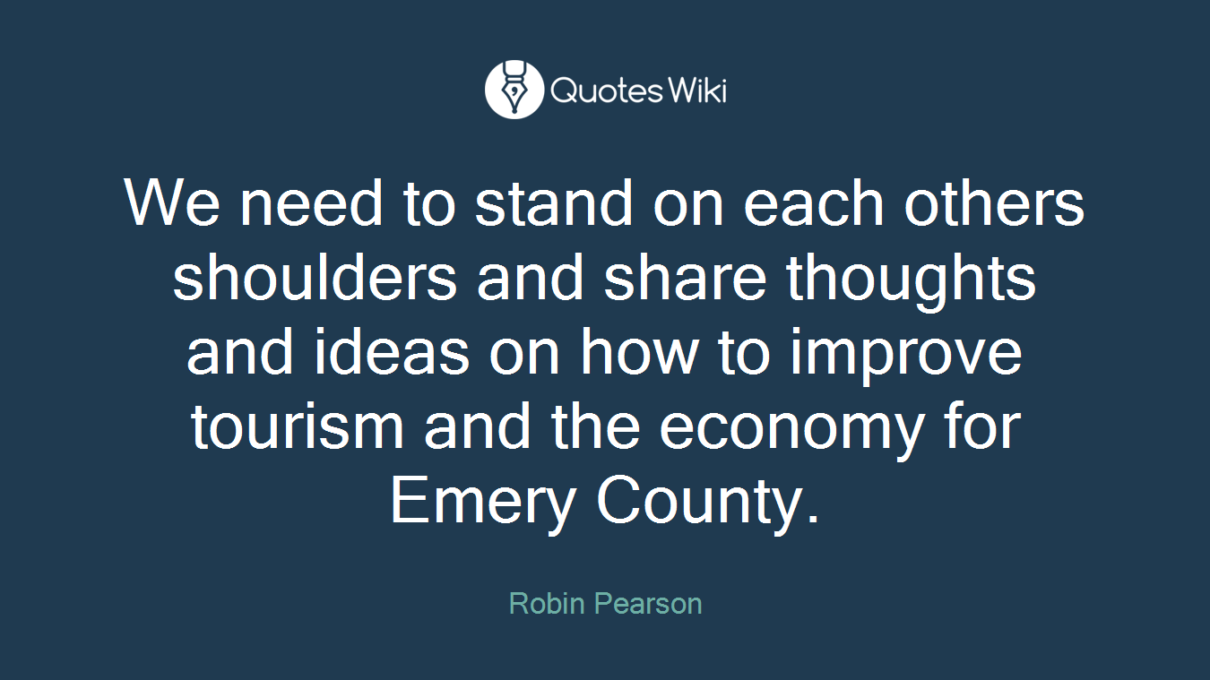 We need to stand on each others shoulders and share thoughts and ideas on how to improve tourism and the economy for Emery County.