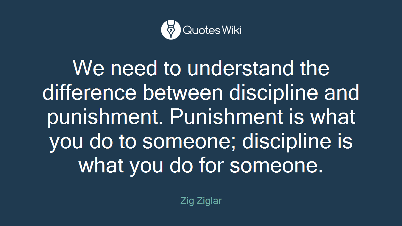 We need to understand the difference between discipline and punishment. Punishment is what you do to someone; discipline is what you do for someone.