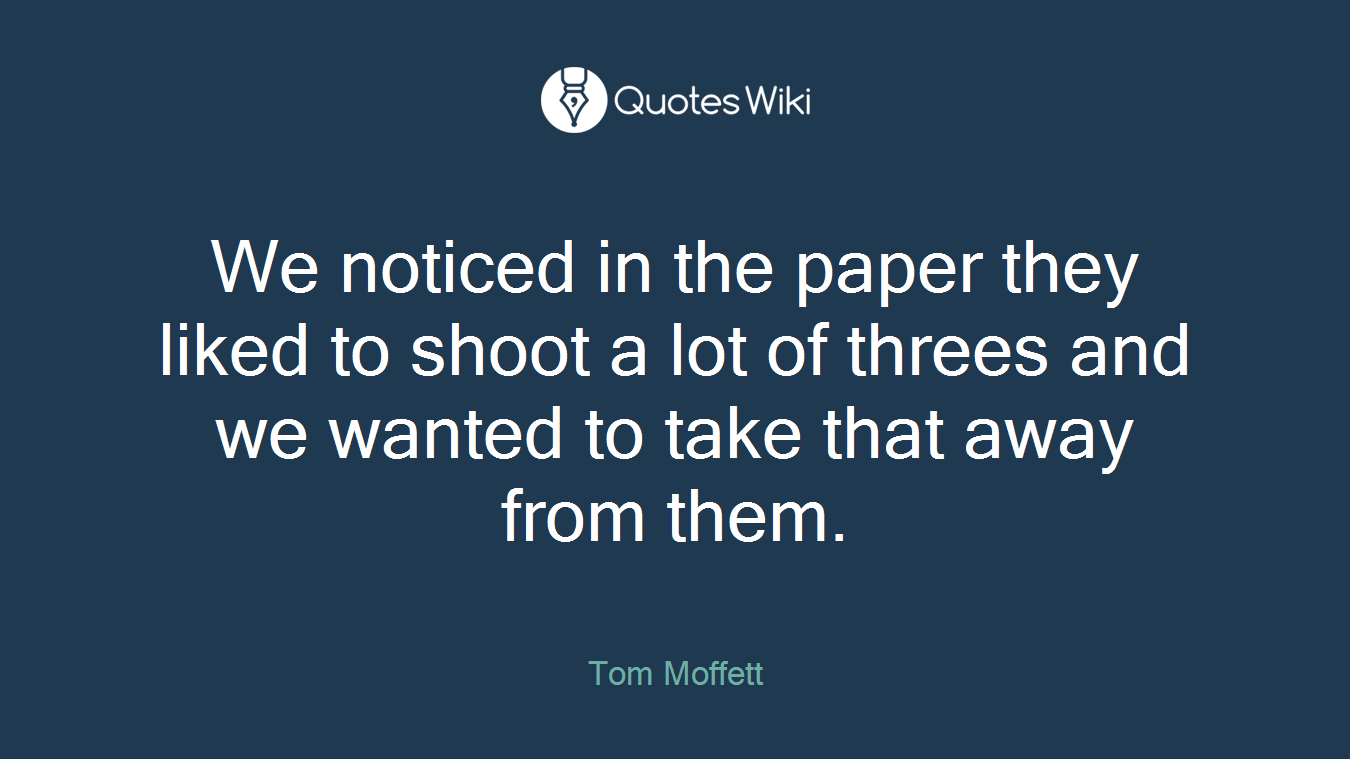 We noticed in the paper they liked to shoot a lot of threes and we wanted to take that away from them.