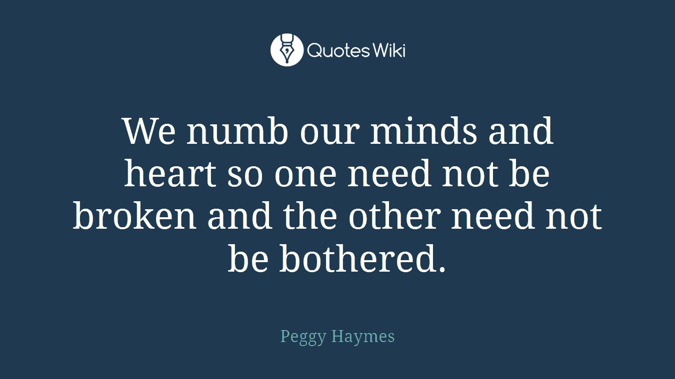 We numb our minds and heart so one need not be broken and the other need not be bothered.
