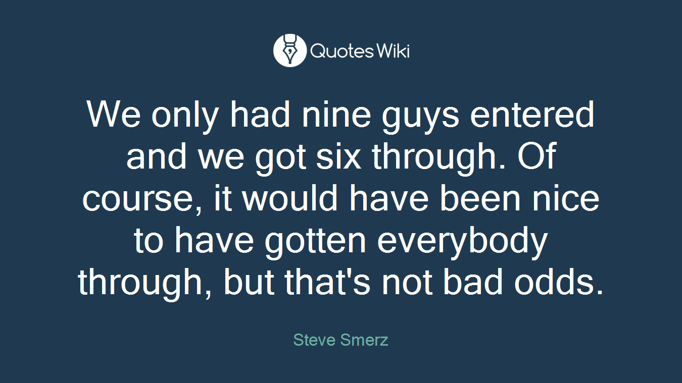 We only had nine guys entered and we got six through. Of course, it would have been nice to have gotten everybody through, but that's not bad odds.