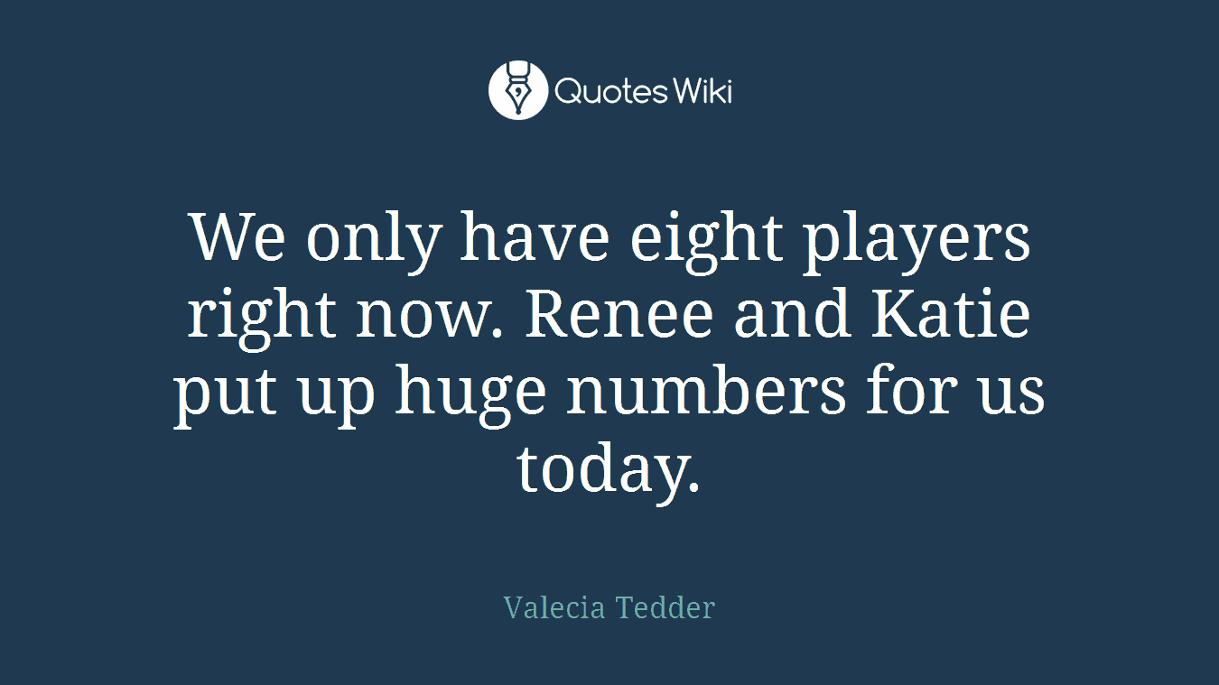 We only have eight players right now. Renee and Katie put up huge numbers for us today.