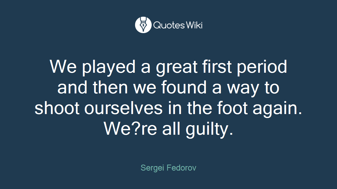We played a great first period and then we found a way to shoot ourselves in the foot again. We?re all guilty.