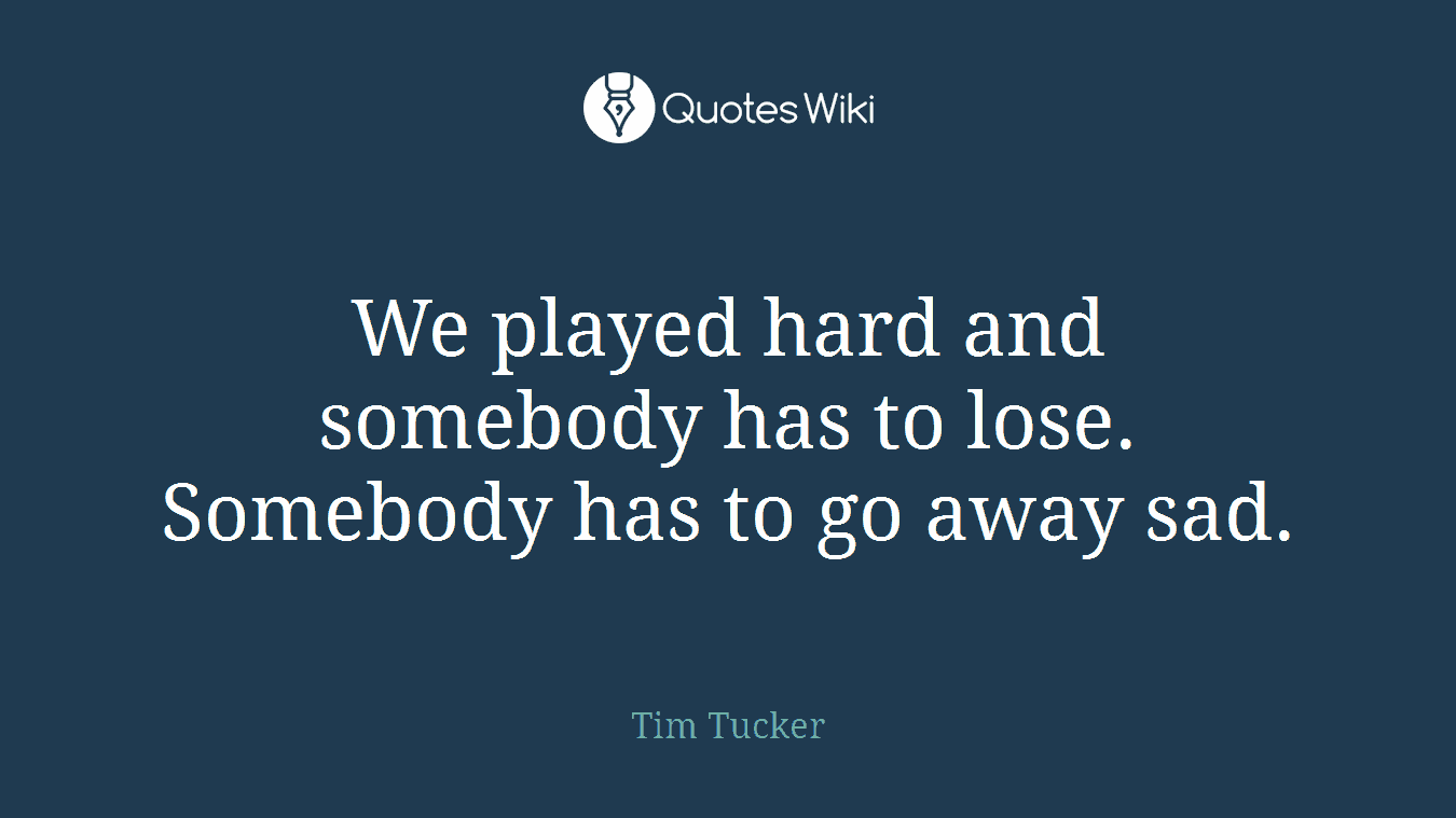 We played hard and somebody has to lose. Somebody has to go away sad.