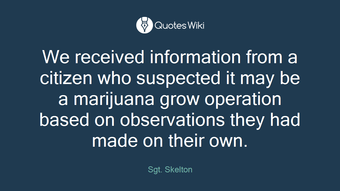 We received information from a citizen who suspected it may be a marijuana grow operation based on observations they had made on their own.