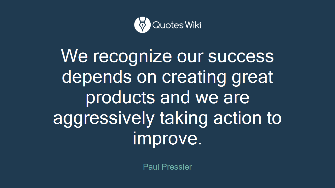 We recognize our success depends on creating great products and we are aggressively taking action to improve.