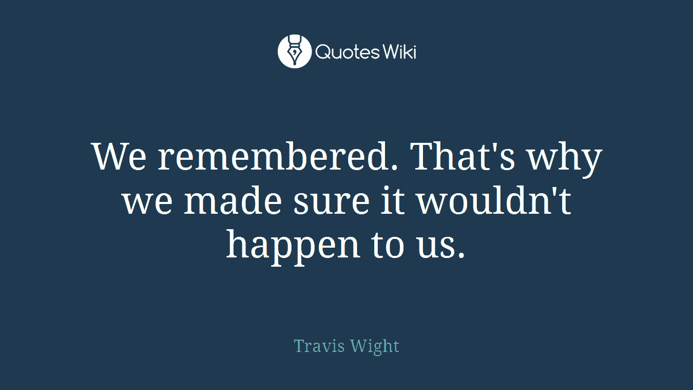 We remembered. That's why we made sure it wouldn't happen to us.