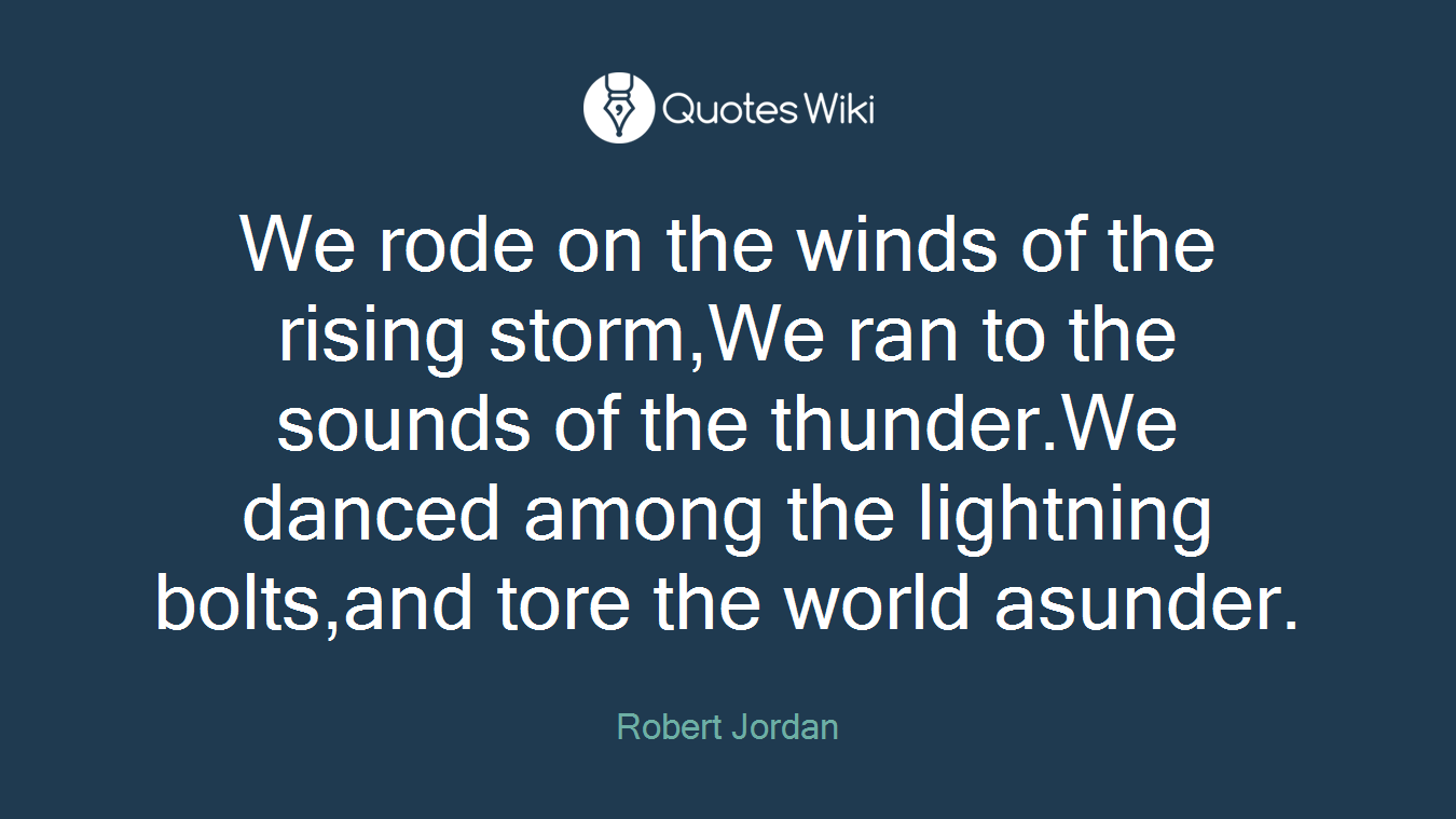 We rode on the winds of the rising storm,We ran to the sounds of the thunder.We danced among the lightning bolts,and tore the world asunder.