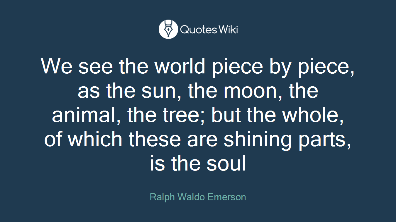 We see the world piece by piece, as the sun, the moon, the animal, the tree; but the whole, of which these are shining parts, is the soul