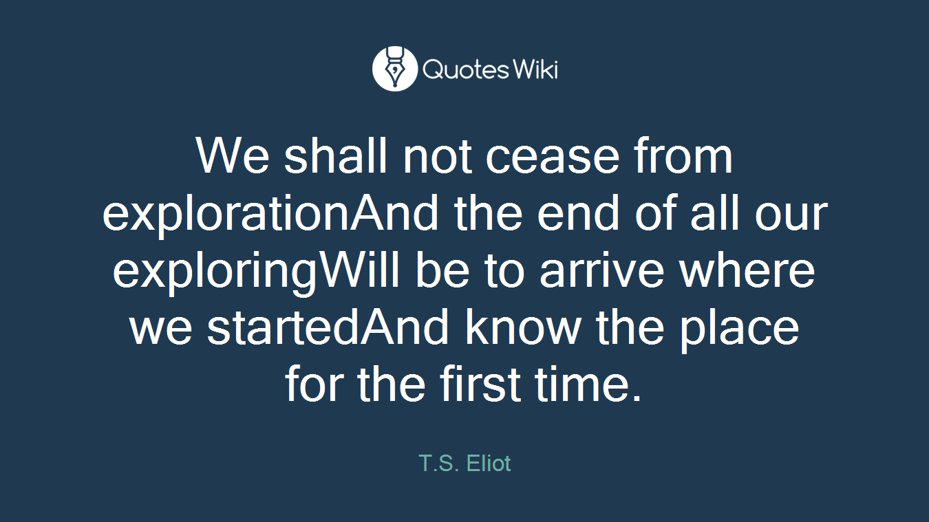 We shall not cease from explorationAnd the end of all our exploringWill be to arrive where we startedAnd know the place for the first time.
