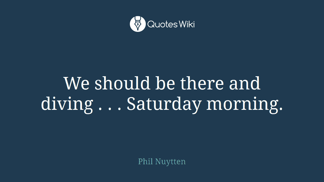 We should be there and diving . . . Saturday morning.