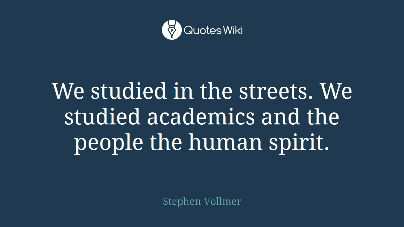 We studied in the streets. We studied academics and the people the human spirit.