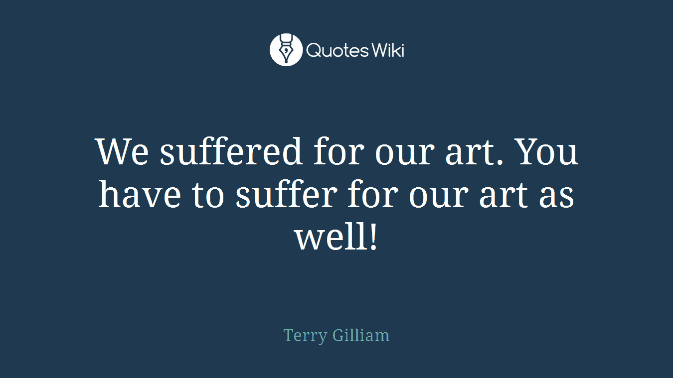 We suffered for our art. You have to suffer for our art as well!