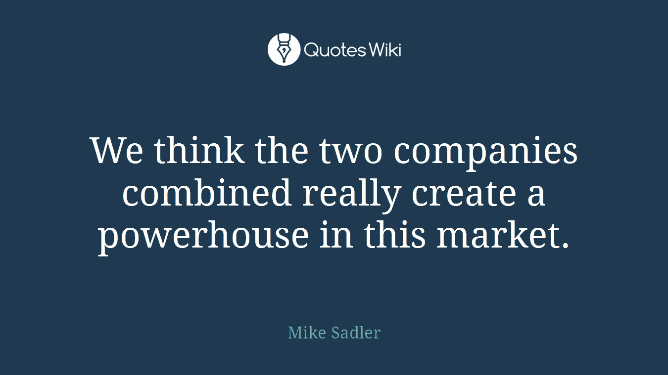 We think the two companies combined really create a powerhouse in this market.