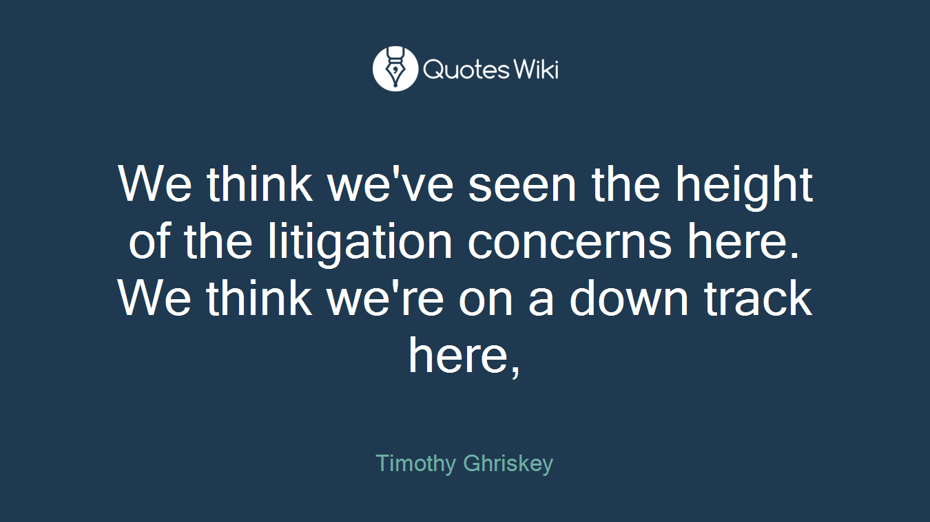 We think we've seen the height of the litigation concerns here. We think we're on a down track here,