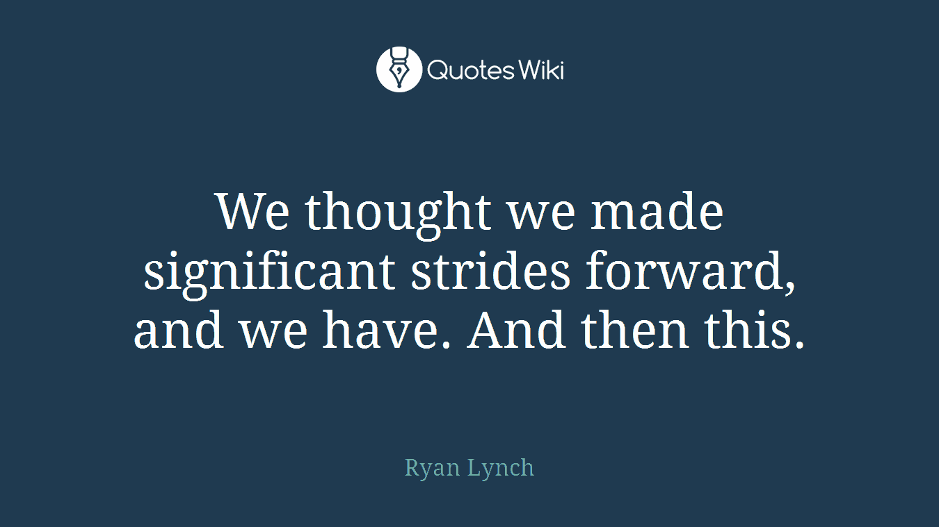 We thought we made significant strides forward, and we have. And then this.
