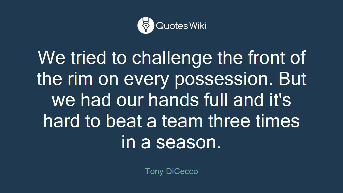 We tried to challenge the front of the rim on every possession. But we had our hands full and it's hard to beat a team three times in a season.