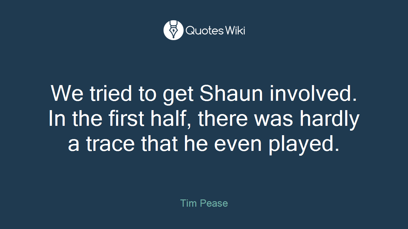We tried to get Shaun involved. In the first half, there was hardly a trace that he even played.