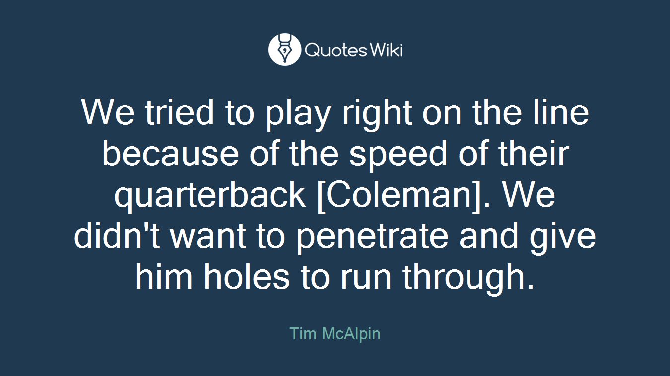 We tried to play right on the line because of the speed of their quarterback [Coleman]. We didn't want to penetrate and give him holes to run through.