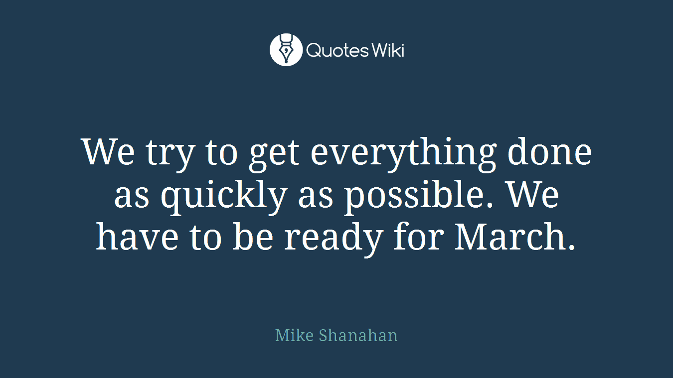 We try to get everything done as quickly as possible. We have to be ready for March.
