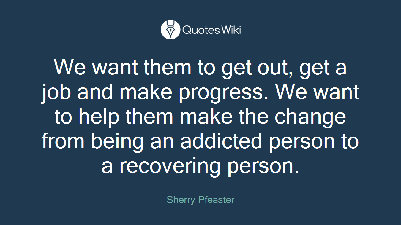 We want them to get out, get a job and make progress. We want to help them make the change from being an addicted person to a recovering person.