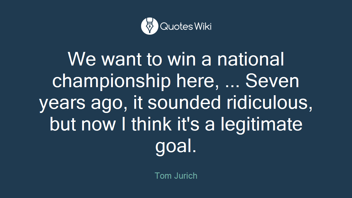 We want to win a national championship here, ... Seven years ago, it sounded ridiculous, but now I think it's a legitimate goal.
