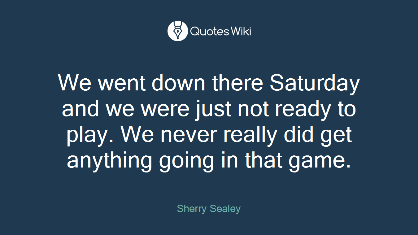 We went down there Saturday and we were just not ready to play. We never really did get anything going in that game.