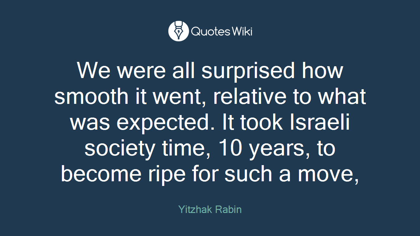 We were all surprised how smooth it went, relative to what was expected. It took Israeli society time, 10 years, to become ripe for such a move,