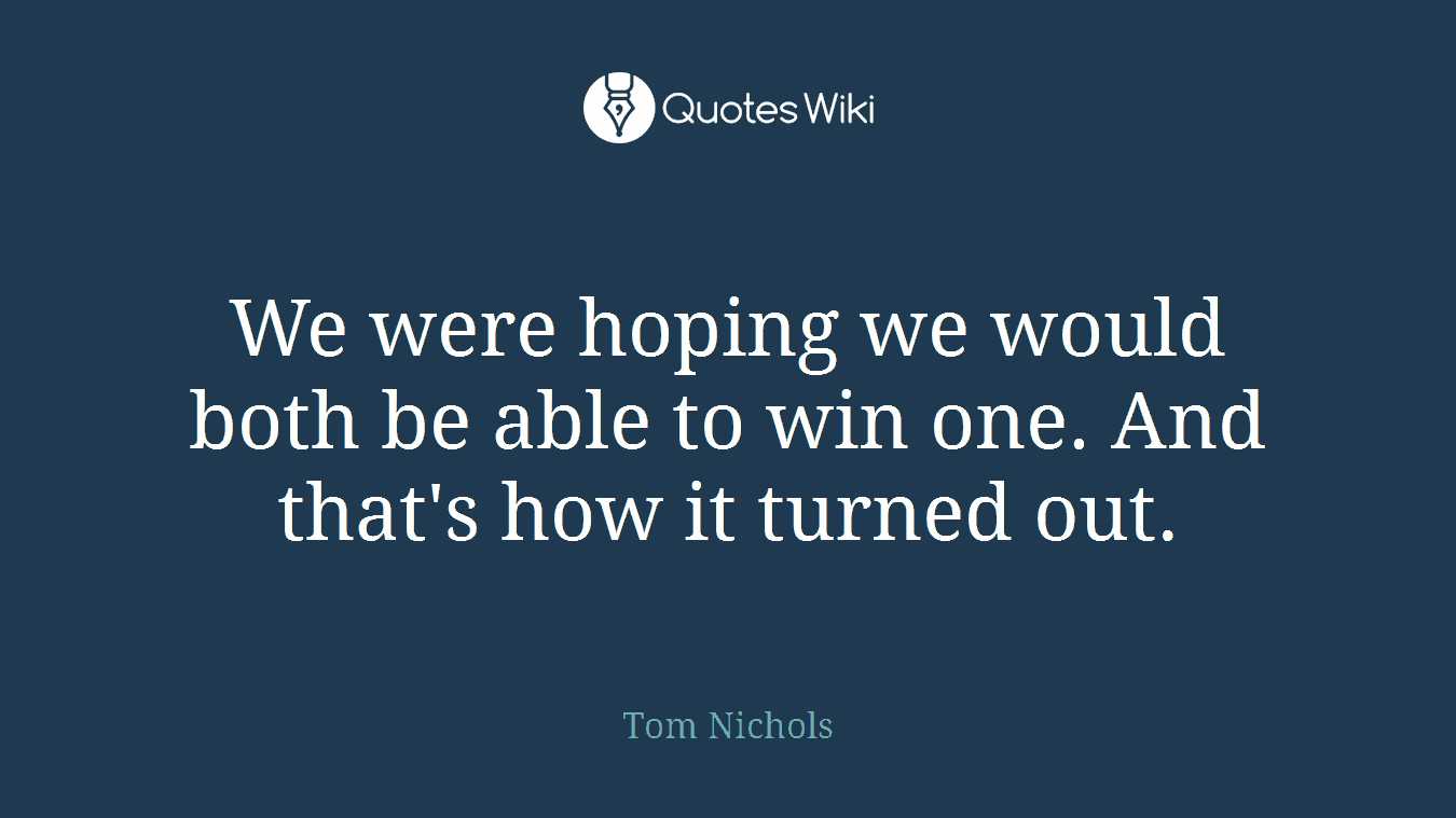 We were hoping we would both be able to win one. And that's how it turned out.