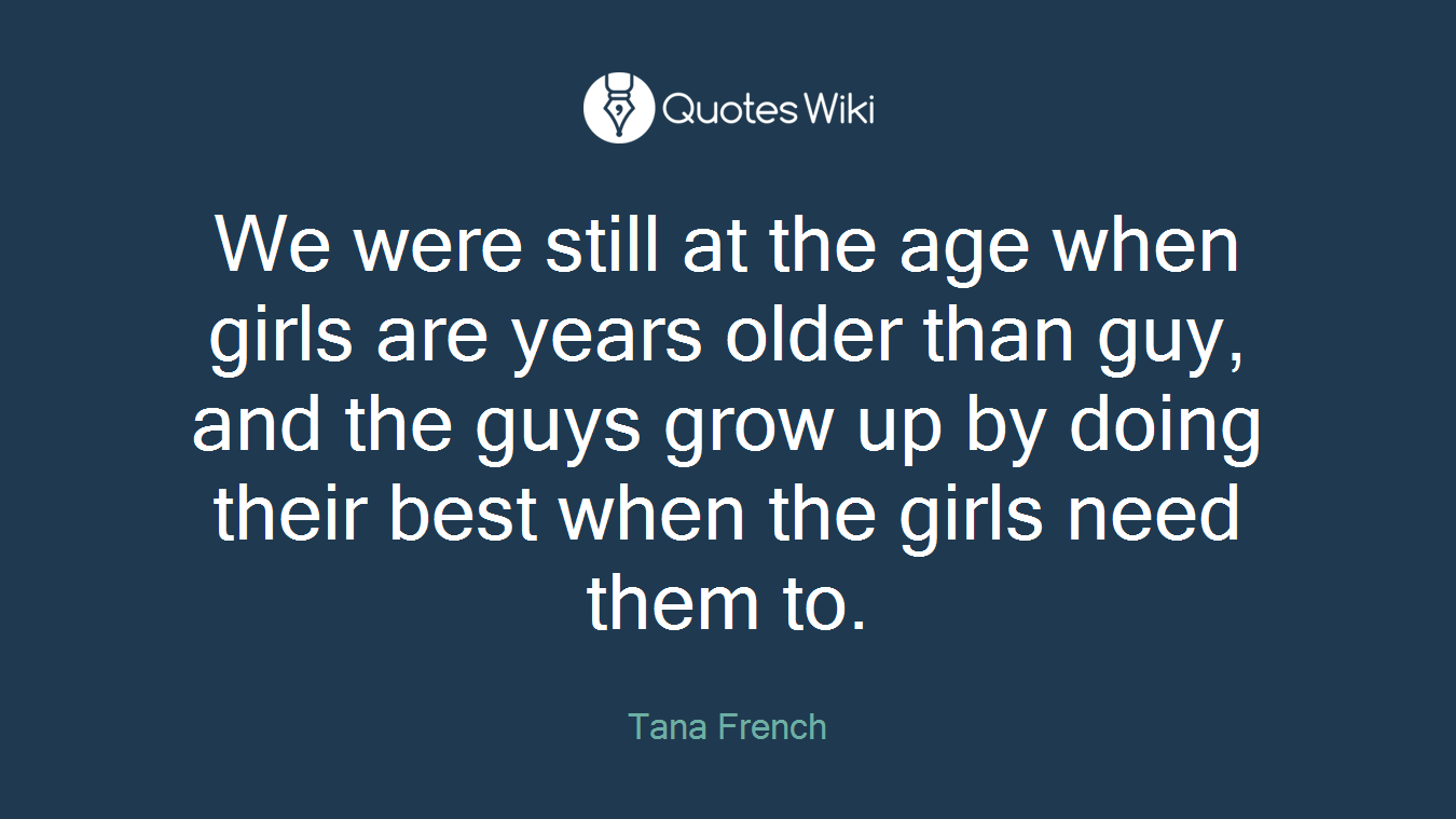 We were still at the age when girls are years older than guy, and the guys grow up by doing their best when the girls need them to.