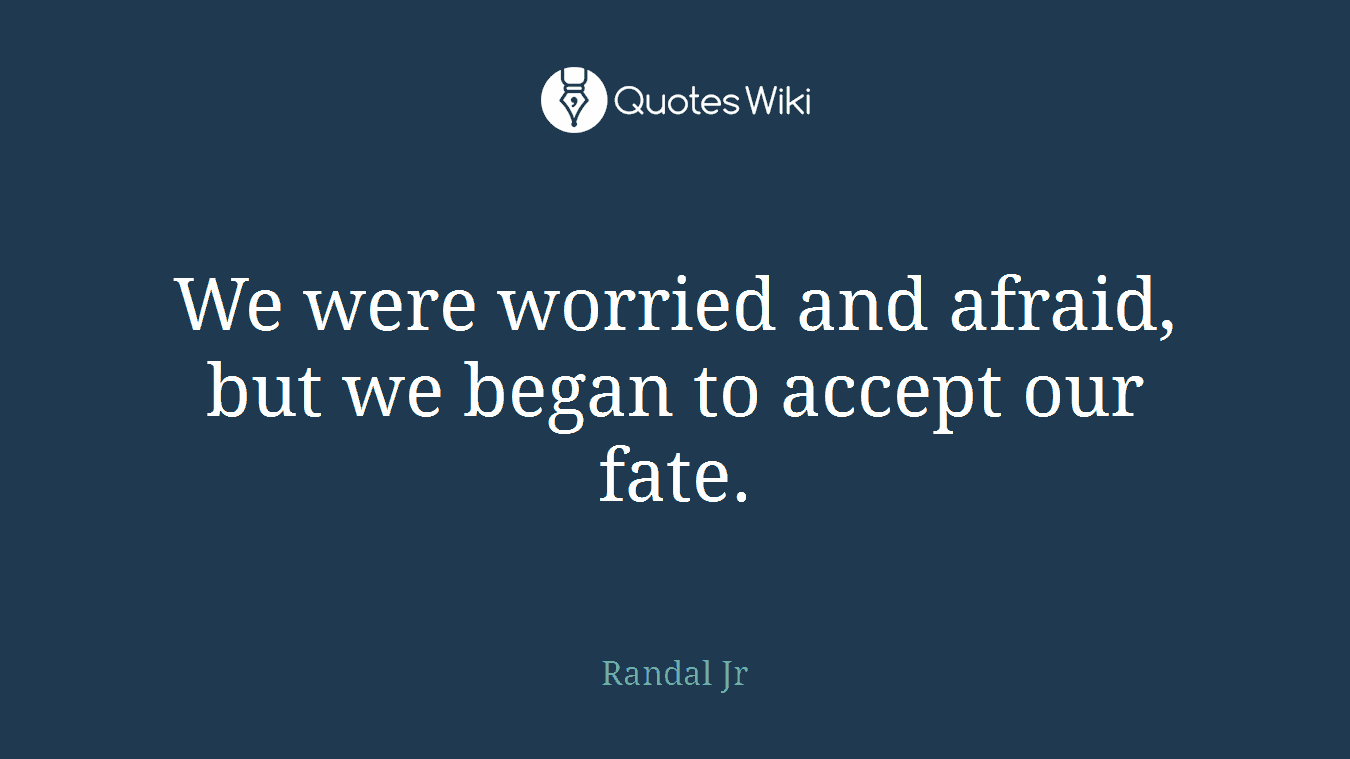 We were worried and afraid, but we began to accept our fate.