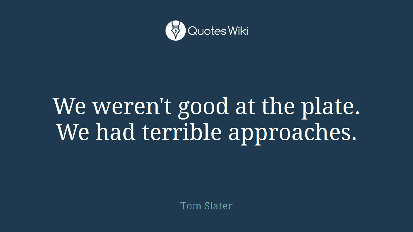 We weren't good at the plate. We had terrible approaches.