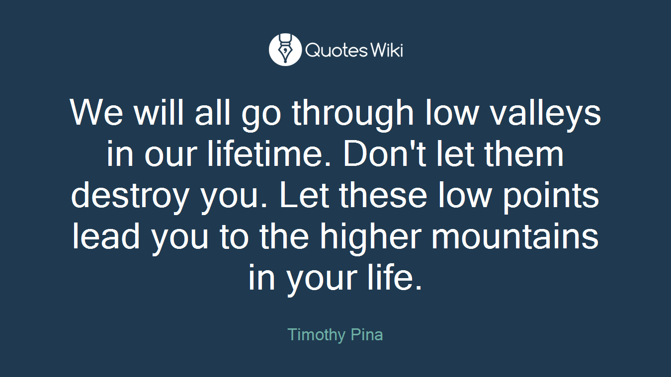 We will all go through low valleys in our lifetime. Don't let them destroy you. Let these low points lead you to the higher mountains in your life.