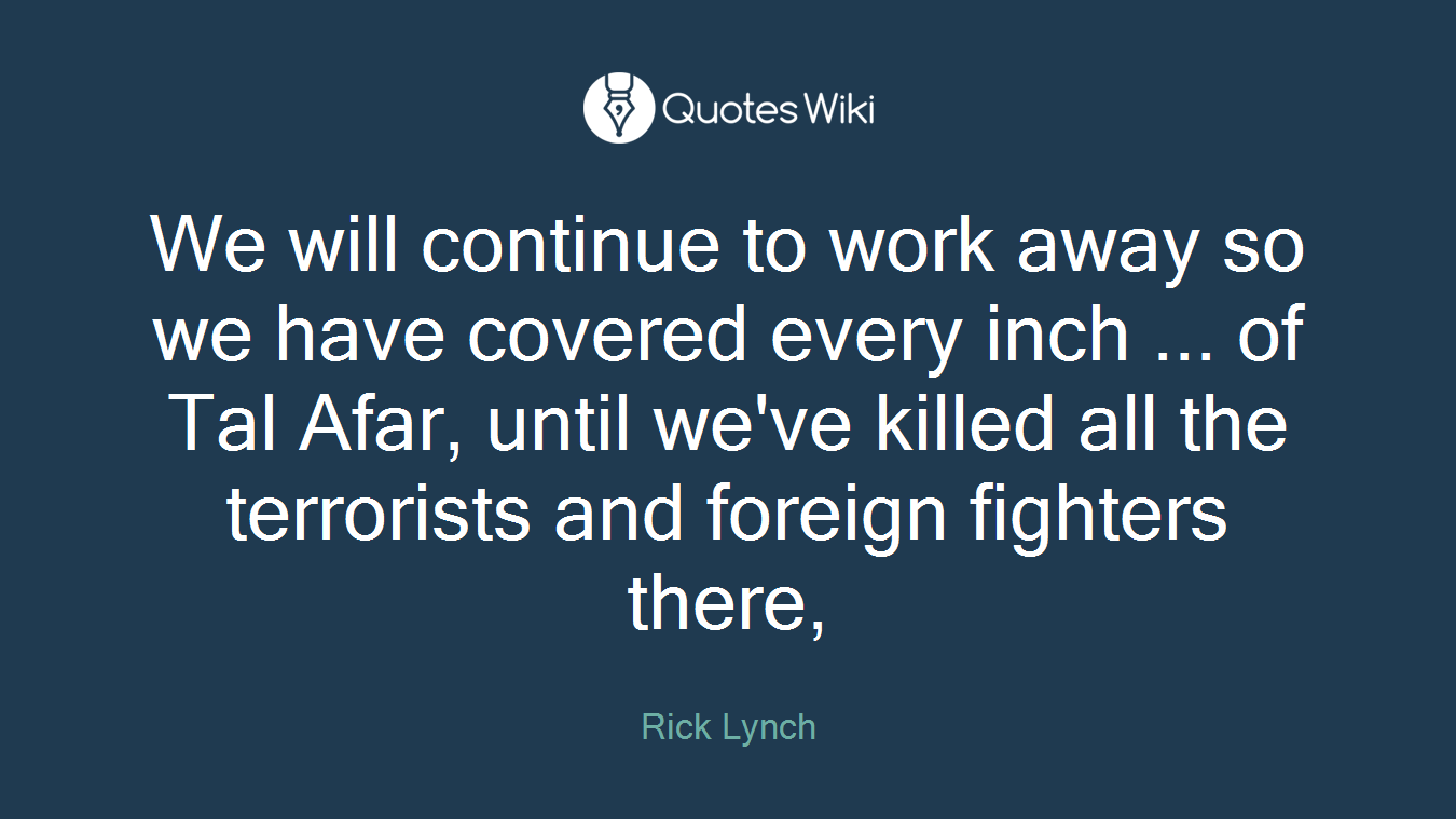 We will continue to work away so we have covered every inch ... of Tal Afar, until we've killed all the terrorists and foreign fighters there,