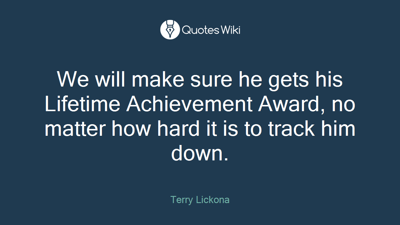 We will make sure he gets his Lifetime Achievement Award, no matter how hard it is to track him down.