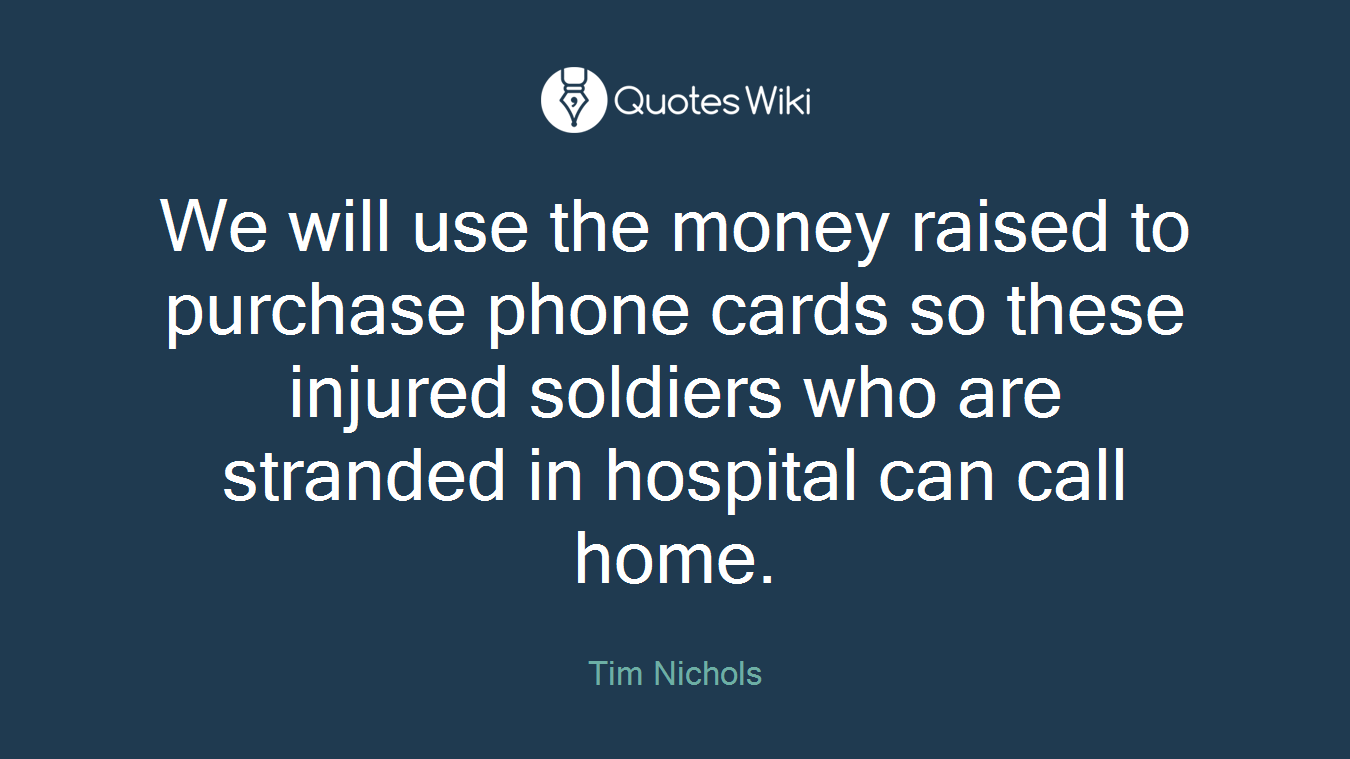 We will use the money raised to purchase phone cards so these injured soldiers who are stranded in hospital can call home.
