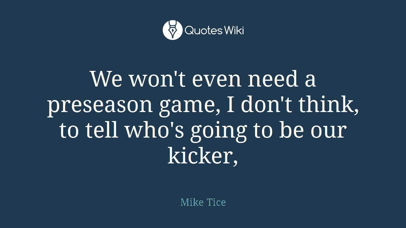 We won't even need a preseason game, I don't think, to tell who's going to be our kicker,