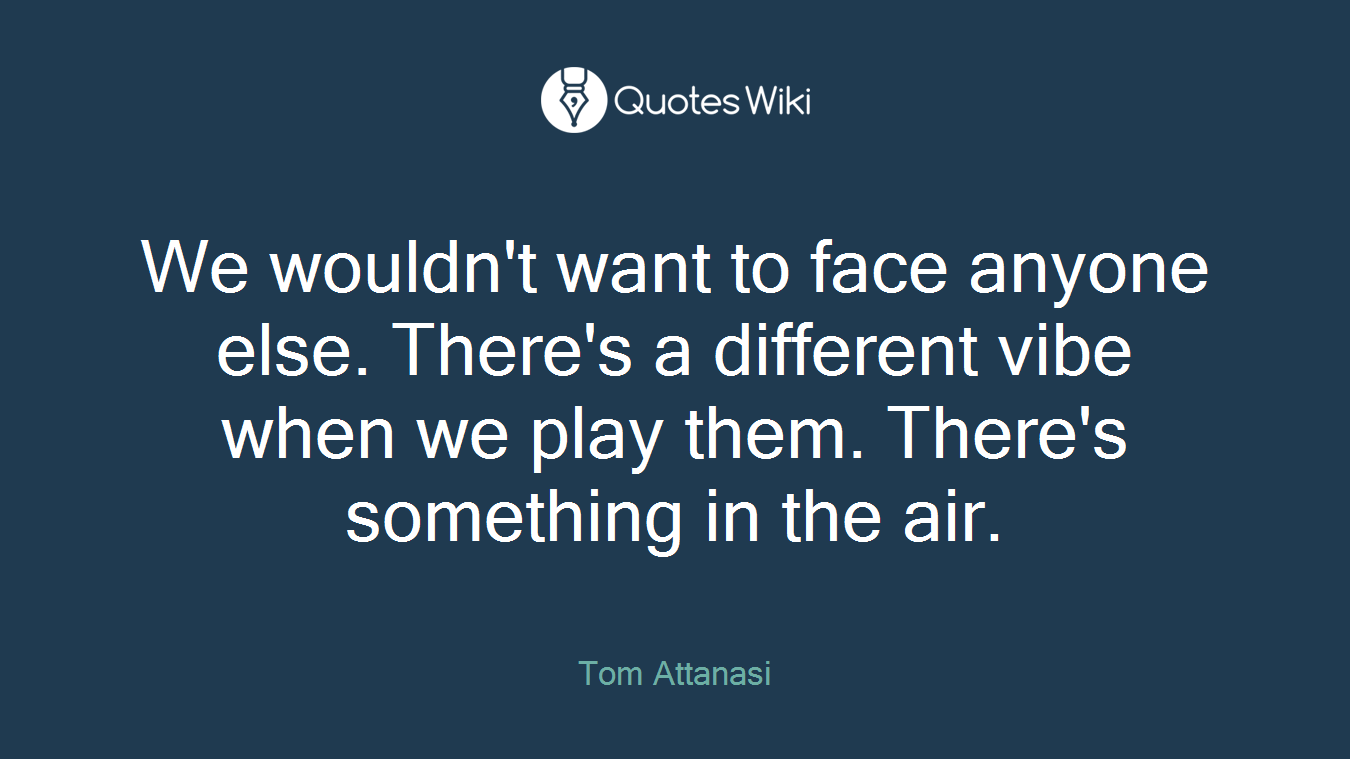 We wouldn't want to face anyone else. There's a different vibe when we play them. There's something in the air.