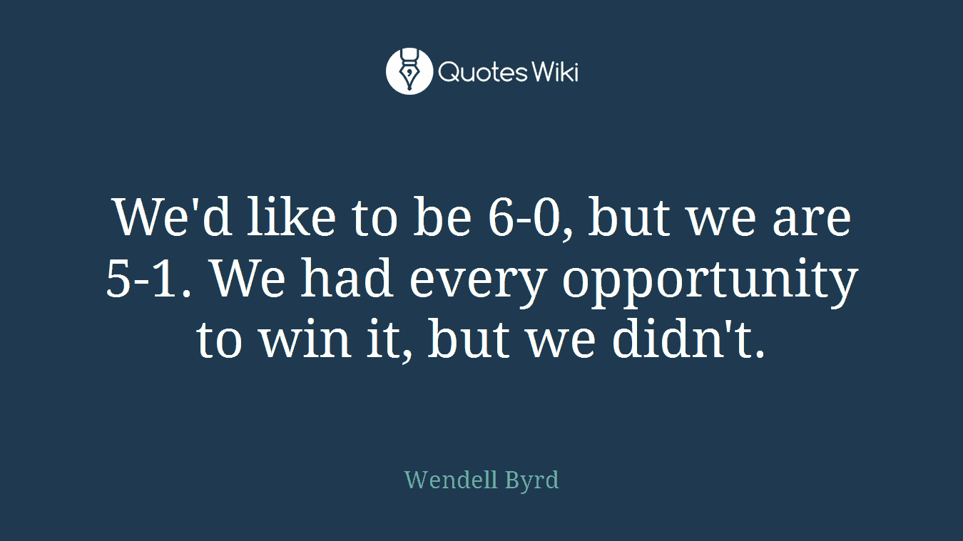 We'd like to be 6-0, but we are 5-1. We had every opportunity to win it, but we didn't.