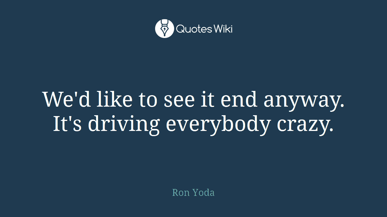 We'd like to see it end anyway. It's driving everybody crazy.