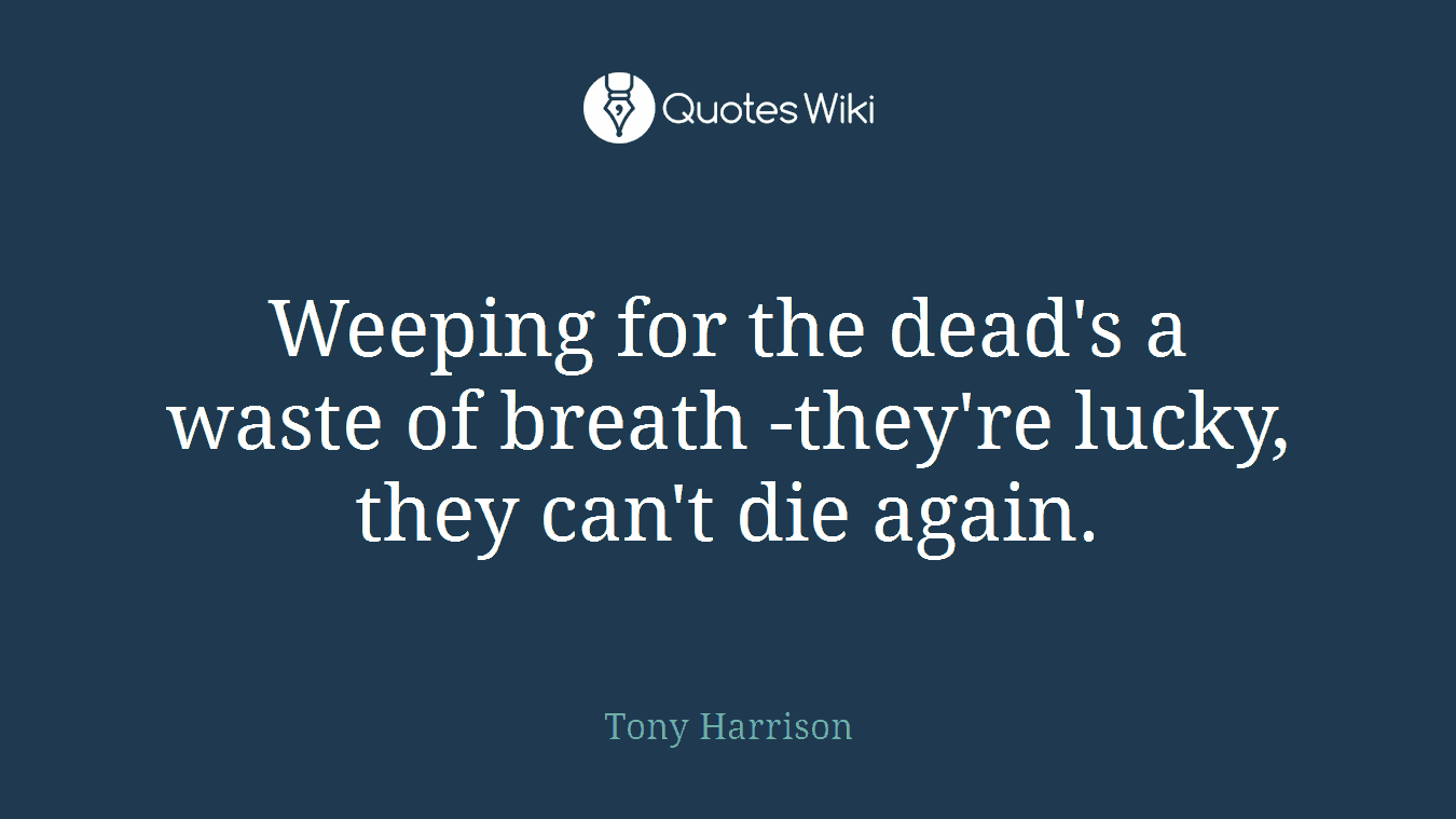 Weeping for the dead's a waste of breath -they're lucky, they can't die again.