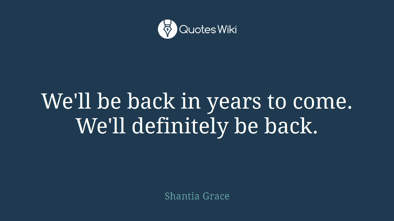 We'll be back in years to come. We'll definitely be back.