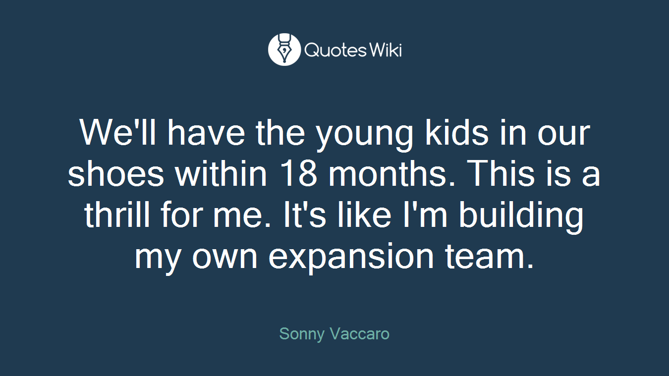 We'll have the young kids in our shoes within 18 months. This is a thrill for me. It's like I'm building my own expansion team.